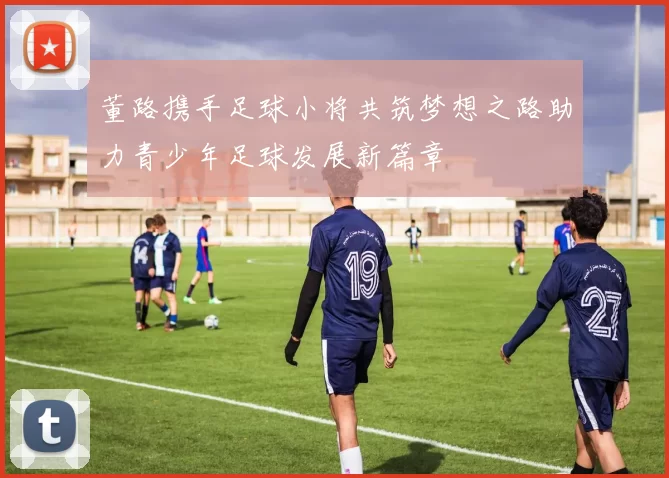 董路携手足球小将共筑梦想之路助力青少年足球发展新篇章