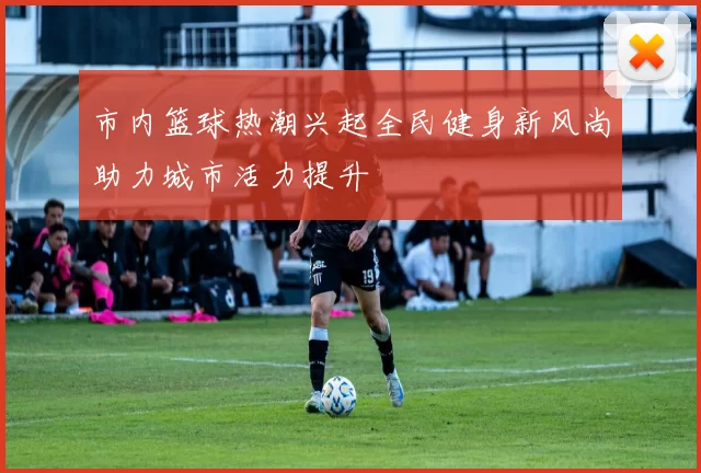 市内篮球热潮兴起全民健身新风尚助力城市活力提升