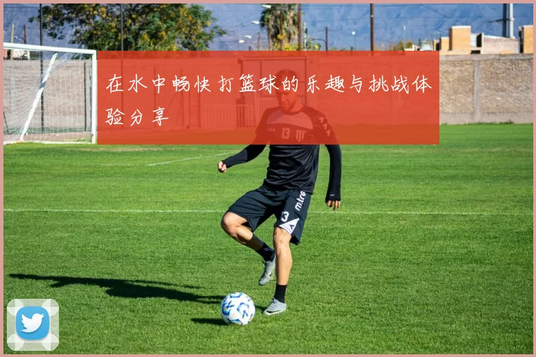 在水中畅快打篮球的乐趣与挑战体验分享